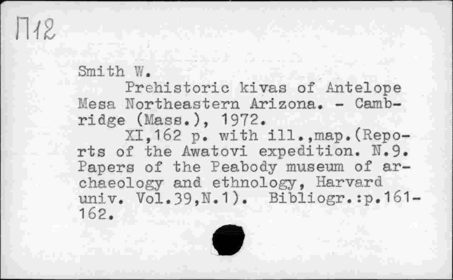 ﻿Пї£
Smith W.
Prehistoric kivas of Antelope Mesa Northeastern Arizona. - Cambridge (Mass.), 1972.
XI,162 p. with ill.,map.(Reports of the Awatovi expedition. N.9. Papers of the Peabody museum of archaeology and ethnology, Harvard univ. Vol.39,N.1). Bibliogr.:p.161-162.